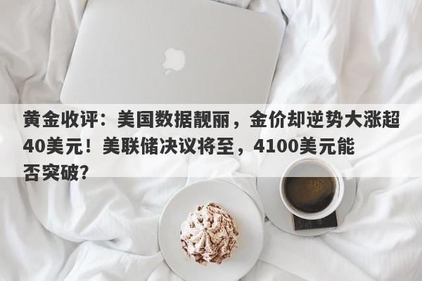 黄金收评：美国数据靓丽，金价却逆势大涨超40美元！美联储决议将至，4100美元能否突破？
