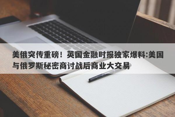 美俄突传重磅！英国金融时报独家爆料:美国与俄罗斯秘密商讨战后商业大交易
