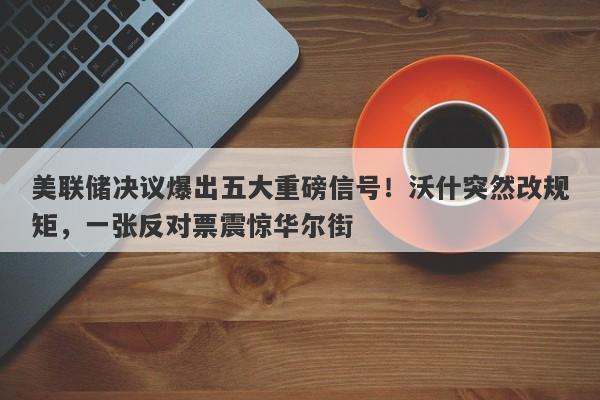 美联储决议爆出五大重磅信号！沃什突然改规矩，一张反对票震惊华尔街