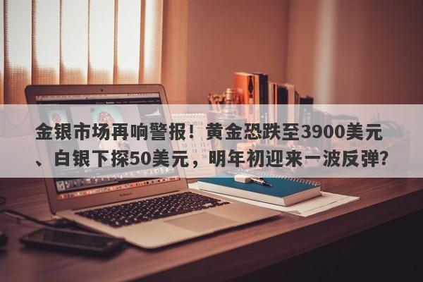 金银市场再响警报！黄金恐跌至3900美元、白银下探50美元，明年初迎来一波反弹？