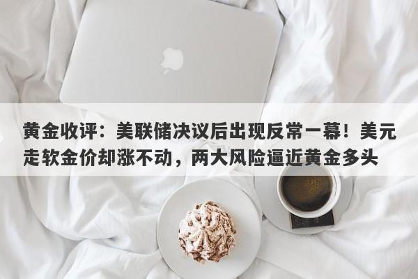 黄金收评:美联储决议后出现反常一幕!美元走软金价却涨不动,两大风险逼近黄金多头
