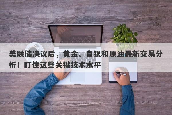美联储决议后，黄金、白银和原油最新交易分析！盯住这些关键技术水平