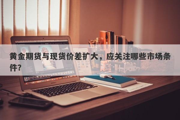 黄金期货与现货价差扩大，应关注哪些市场条件？