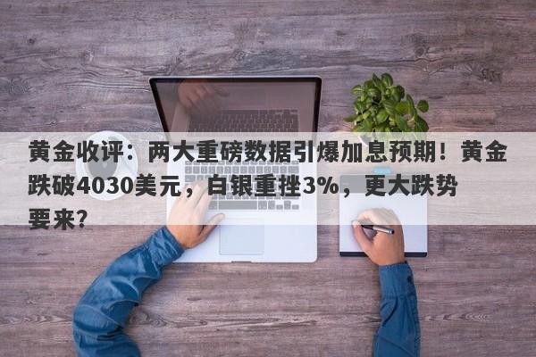 黄金收评：两大重磅数据引爆加息预期！黄金跌破4030美元，白银重挫3%，更大跌势要来？