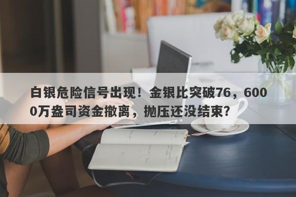 白银危险信号出现！金银比突破76，6000万盎司资金撤离，抛压还没结束？