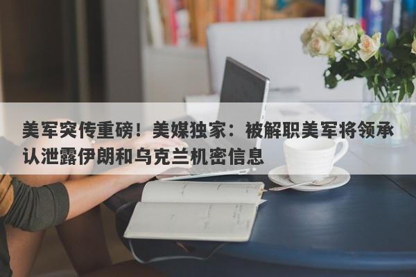 美军突传重磅！美媒独家：被解职美军将领承认泄露伊朗和乌克兰机密信息