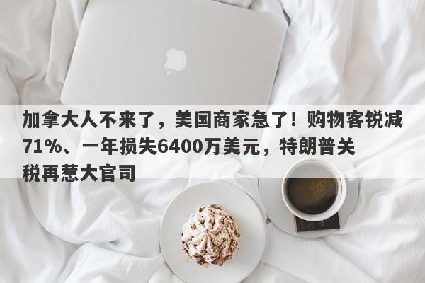 加拿大人不来了，美国商家急了！购物客锐减71%、一年损失6400万美元，特朗普关税再惹大官司